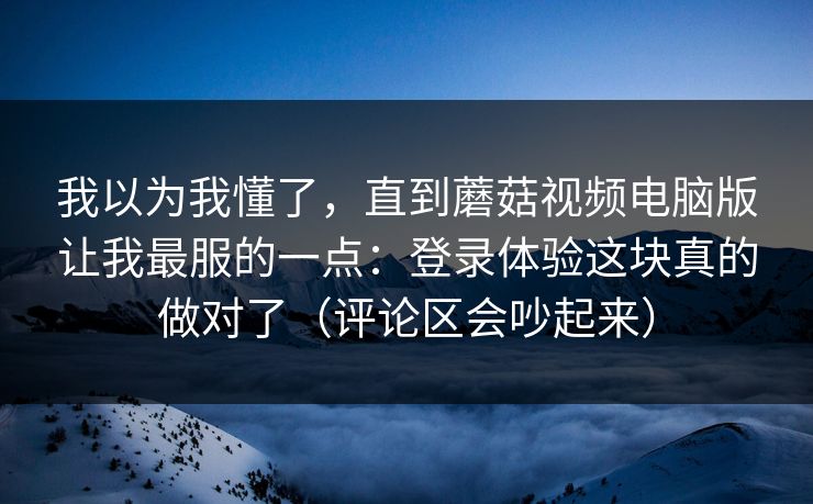 我以为我懂了，直到蘑菇视频电脑版让我最服的一点：登录体验这块真的做对了（评论区会吵起来）  第1张
